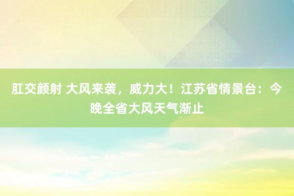 肛交颜射 大风来袭，威力大！江苏省情景台：今晚全省大风天气渐止