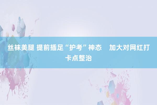 丝袜美腿 提前插足“护考”神态    加大对网红打卡点整治