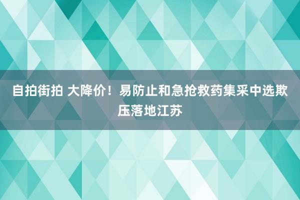 自拍街拍 大降价！易防止和急抢救药集采中选欺压落地江苏