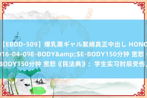 【EBOD-509】爆乳黒ギャル緊縛真正中出し HONOKA</a>2016-04-09E-BODY&$E-BODY150分钟 宽恕《民法典》：学生实习时辰受伤，包袱谁担？