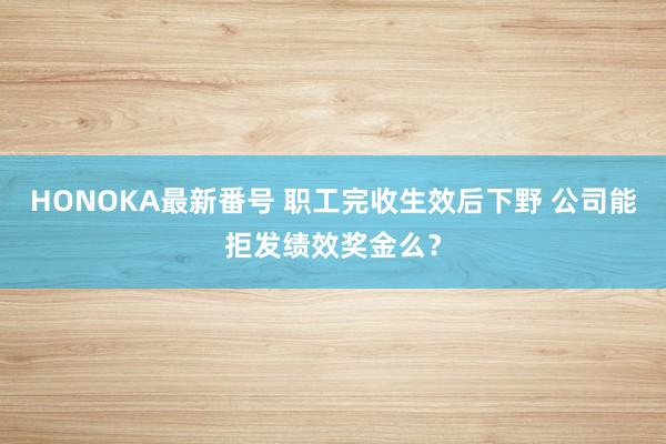 HONOKA最新番号 职工完收生效后下野 公司能拒发绩效奖金么？