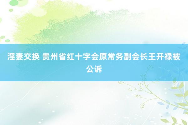 淫妻交换 贵州省红十字会原常务副会长王开禄被公诉