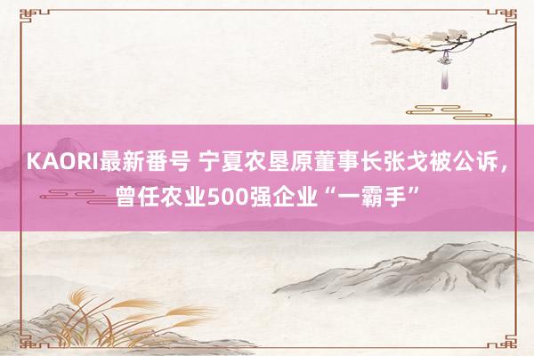 KAORI最新番号 宁夏农垦原董事长张戈被公诉，曾任农业500强企业“一霸手”