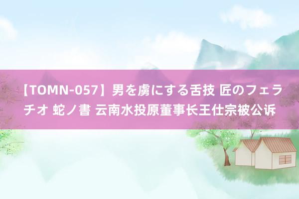 【TOMN-057】男を虜にする舌技 匠のフェラチオ 蛇ノ書 云南水投原董事长王仕宗被公诉