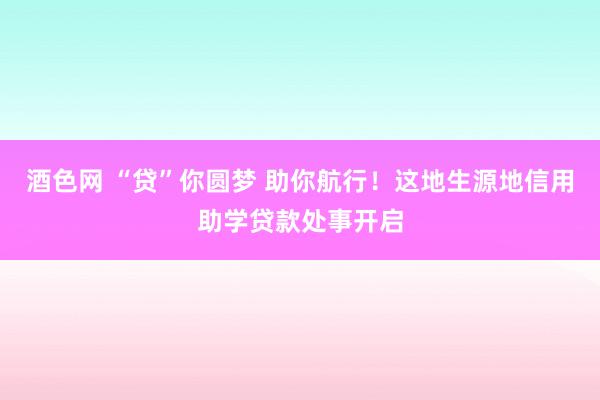 酒色网 “贷”你圆梦 助你航行！这地生源地信用助学贷款处事开启