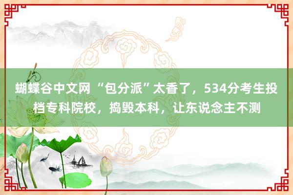 蝴蝶谷中文网 “包分派”太香了，534分考生投档专科院校，捣毁本科，让东说念主不测