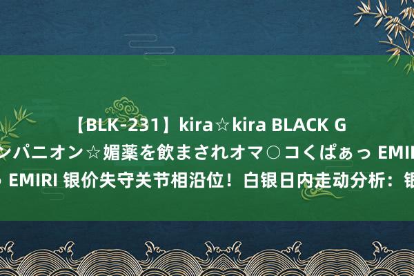 【BLK-231】kira☆kira BLACK GAL 黒ギャル中出し温泉コンパニオン☆媚薬を飲まされオマ○コくぱぁっ EMIRI 银价失守关节相沿位！白银日内走动分析：银价料再大跌超3%