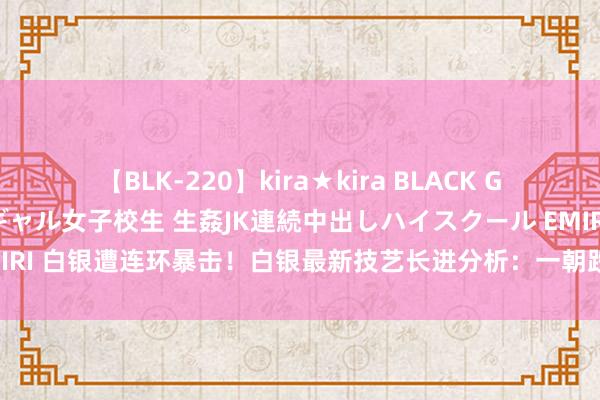 【BLK-220】kira★kira BLACK GAL 留年5年目のお姉黒ギャル女子校生 生姦JK連続中出しハイスクール EMIRI 白银遭连环暴击！白银最新技艺长进分析：一朝跌破该支抓 银价恐还要跌