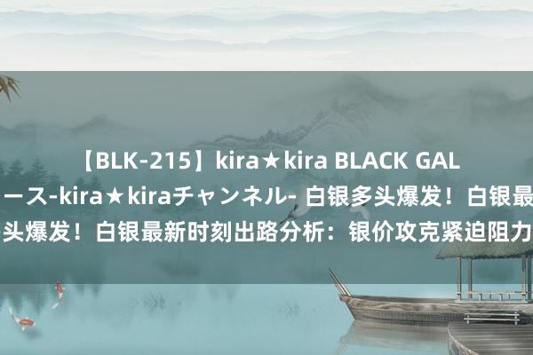 【BLK-215】kira★kira BLACK GAL 黒ギャル・EMIRIプロデュース-kira★kiraチャンネル- 白银多头爆发！白银最新时刻出路分析：银价攻克紧迫阻力 有望再飙升逾2%