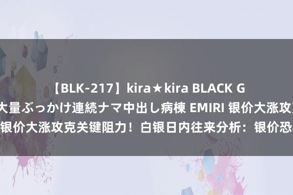 【BLK-217】kira★kira BLACK GAL黒ギャルご奉仕ナース 大量ぶっかけ連続ナマ中出し病棟 EMIRI 银价大涨攻克关键阻力！白银日内往来分析：银价恐再大涨近2%