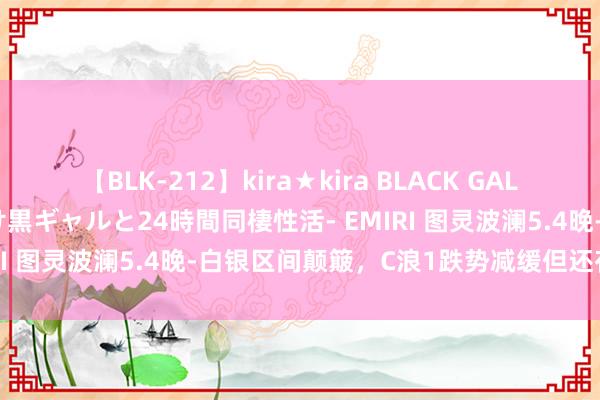 【BLK-212】kira★kira BLACK GAL レンタル痴女GAL-日焼け黒ギャルと24時間同棲性活- EMIRI 图灵波澜5.4晚-白银区间颠簸，C浪1跌势减缓但还存新低