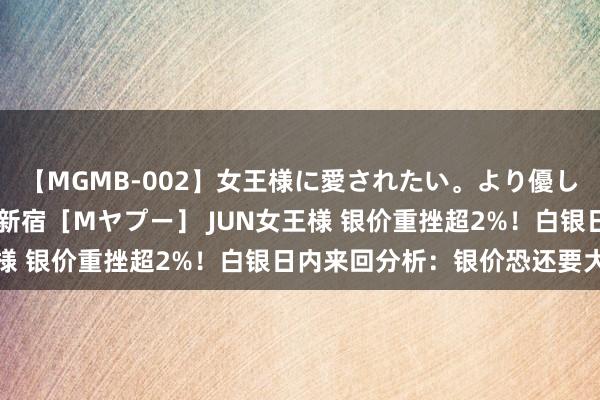 【MGMB-002】女王様に愛されたい。より優しく、よりいやらしく。 新宿［Mヤプー］ JUN女王様 银价重挫超2%！白银日内来回分析：银价恐还要大跌