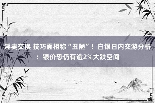 淫妻交换 技巧面相称“丑陋”！白银日内交游分析：银价恐仍有逾2%大跌空间