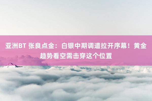 亚洲BT 张良点金：白银中期调遣拉开序幕！黄金趋势看空需击穿这个位置