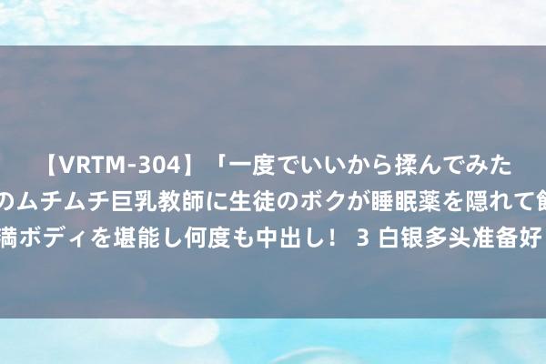 【VRTM-304】「一度でいいから揉んでみたい！」はち切れんばかりのムチムチ巨乳教師に生徒のボクが睡眠薬を隠れて飲ませて、夢の豊満ボディを堪能し何度も中出し！ 3 白银多头准备好！白银日内交游分析：银价有望再大涨近3%