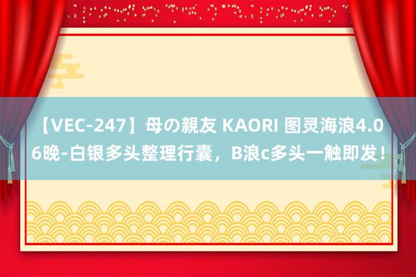 【VEC-247】母の親友 KAORI 图灵海浪4.06晚-白银多头整理行囊，B浪c多头一触即发！