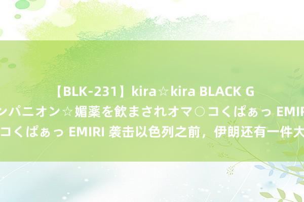 【BLK-231】kira☆kira BLACK GAL 黒ギャル中出し温泉コンパニオン☆媚薬を飲まされオマ○コくぱぁっ EMIRI 袭击以色列之前，伊朗还有一件大事要办