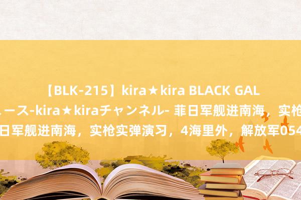 【BLK-215】kira★kira BLACK GAL 黒ギャル・EMIRIプロデュース-kira★kiraチャンネル- 菲日军舰进南海，实枪实弹演习，4海里外，解放军054A战船已布阵