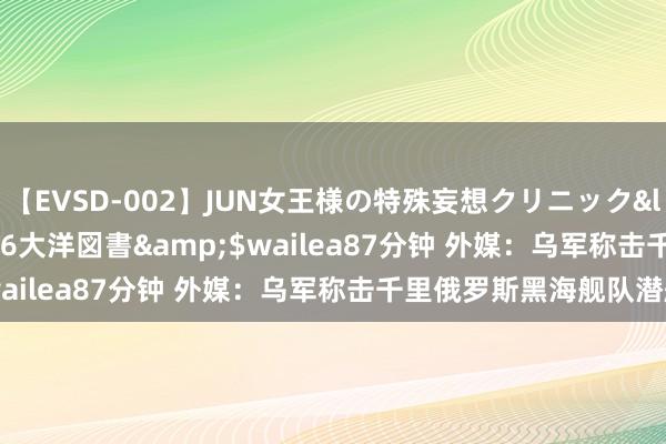 【EVSD-002】JUN女王様の特殊妄想クリニック</a>2008-09-16大洋図書&$wailea87分钟 外媒：乌军称击千里俄罗斯黑海舰队潜艇