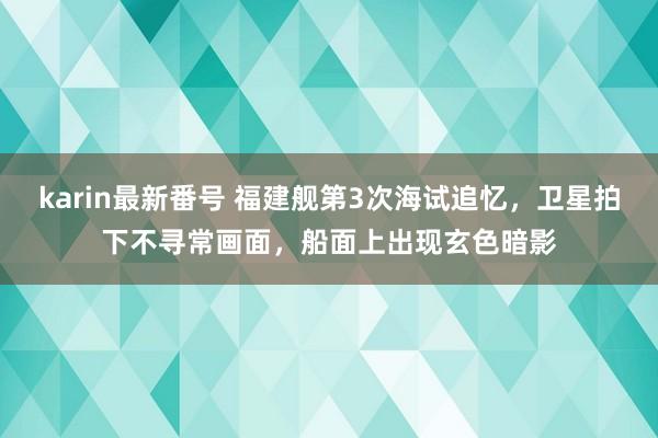 karin最新番号 福建舰第3次海试追忆，卫星拍下不寻常画面，船面上出现玄色暗影