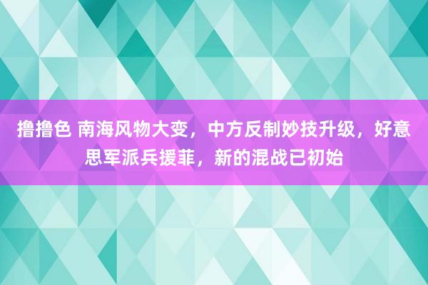 撸撸色 南海风物大变，中方反制妙技升级，好意思军派兵援菲，新的混战已初始