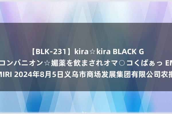 【BLK-231】kira☆kira BLACK GAL 黒ギャル中出し温泉コンパニオン☆媚薬を飲まされオマ○コくぱぁっ EMIRI 2024年8月5日义乌市商场发展集团有限公司农批解决分公司价钱行情