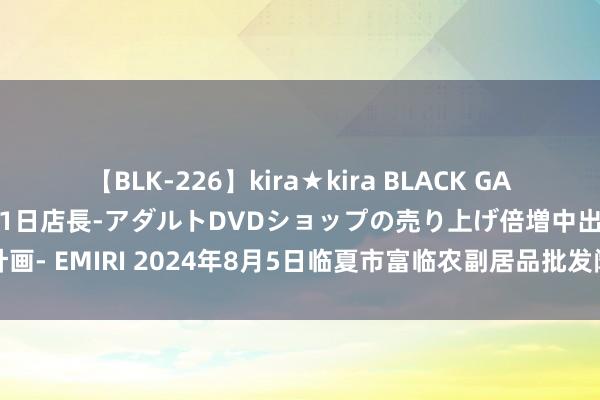 【BLK-226】kira★kira BLACK GAL 黒ギャル露出セクハラ1日店長-アダルトDVDショップの売り上げ倍増中出し計画- EMIRI 2024年8月5日临夏市富临农副居品批发阛阓有限包袱公司价钱行情