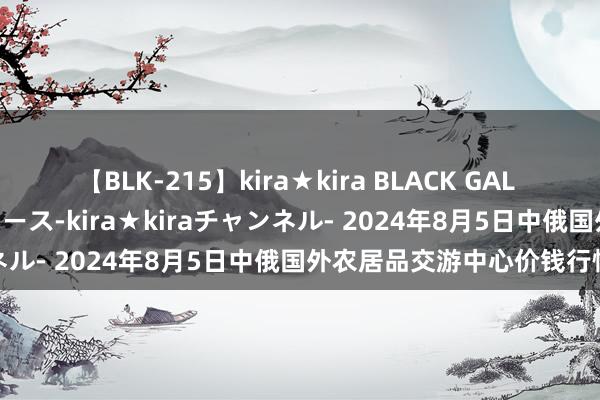 【BLK-215】kira★kira BLACK GAL 黒ギャル・EMIRIプロデュース-kira★kiraチャンネル- 2024年8月5日中俄国外农居品交游中心价钱行情