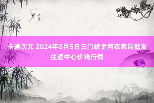 卡通次元 2024年8月5日三门峡金河农家具批发往返中心价钱行情