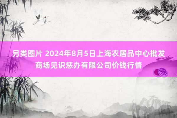 另类图片 2024年8月5日上海农居品中心批发商场见识惩办有限公司价钱行情