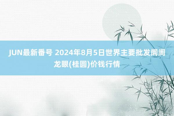 JUN最新番号 2024年8月5日世界主要批发阛阓龙眼(桂圆)价钱行情