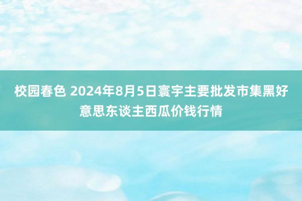 校园春色 2024年8月5日寰宇主要批发市集黑好意思东谈主西瓜价钱行情