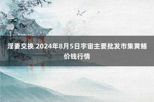 淫妻交换 2024年8月5日宇宙主要批发市集黄鳝价钱行情