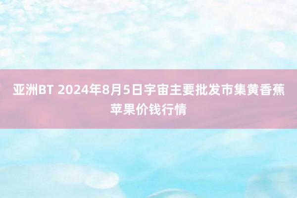 亚洲BT 2024年8月5日宇宙主要批发市集黄香蕉苹果价钱行情