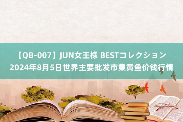 【QB-007】JUN女王様 BESTコレクション 2024年8月5日世界主要批发市集黄鱼价钱行情