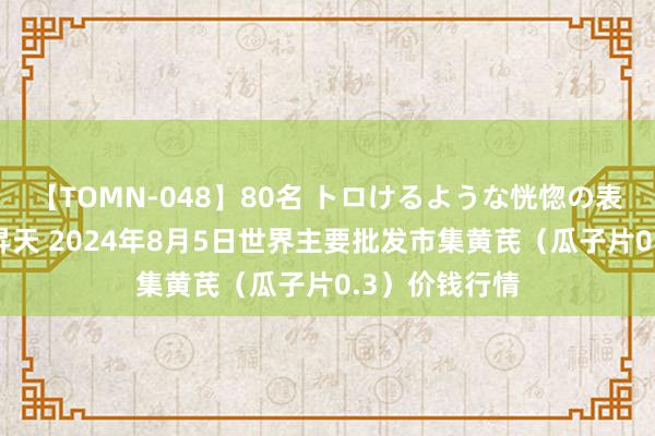 【TOMN-048】80名 トロけるような恍惚の表情 クンニ激昇天 2024年8月5日世界主要批发市集黄芪（瓜子片0.3）价钱行情