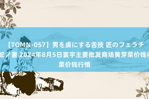 【TOMN-057】男を虜にする舌技 匠のフェラチオ 蛇ノ書 2024年8月5日寰宇主要批发商场黄芽菜价钱行情