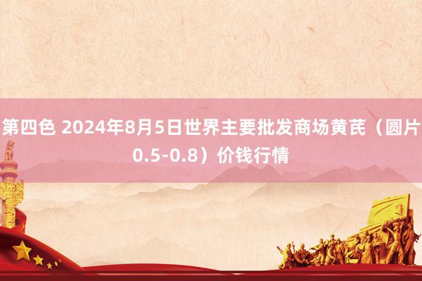 第四色 2024年8月5日世界主要批发商场黄芪（圆片0.5-0.8）价钱行情