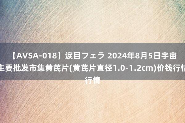 【AVSA-018】涙目フェラ 2024年8月5日宇宙主要批发市集黄芪片(黄芪片直径1.0-1.2cm)价钱行情