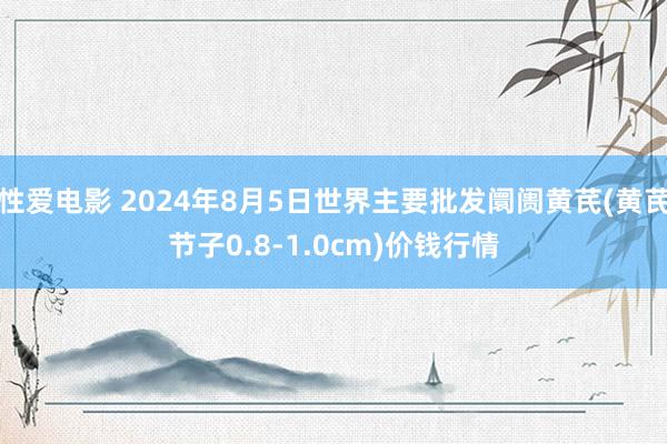 性爱电影 2024年8月5日世界主要批发阛阓黄芪(黄芪节子0.8-1.0cm)价钱行情