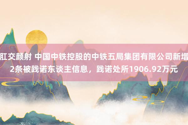 肛交颜射 中国中铁控股的中铁五局集团有限公司新增2条被践诺东谈主信息，践诺处所1906.92万元