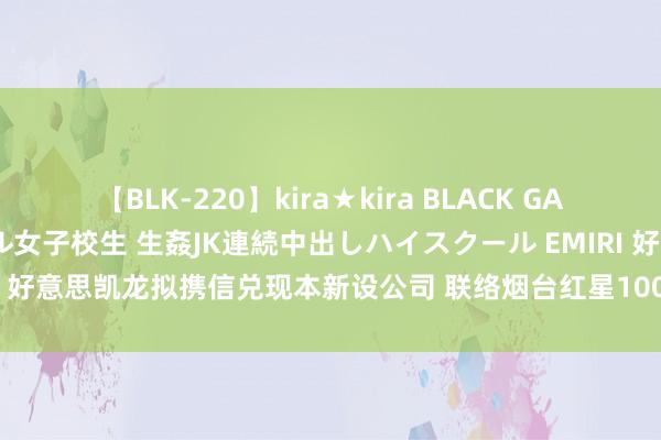 【BLK-220】kira★kira BLACK GAL 留年5年目のお姉黒ギャル女子校生 生姦JK連続中出しハイスクール EMIRI 好意思凯龙拟携信兑现本新设公司 联络烟台红星100%股权并璧还存量贷款