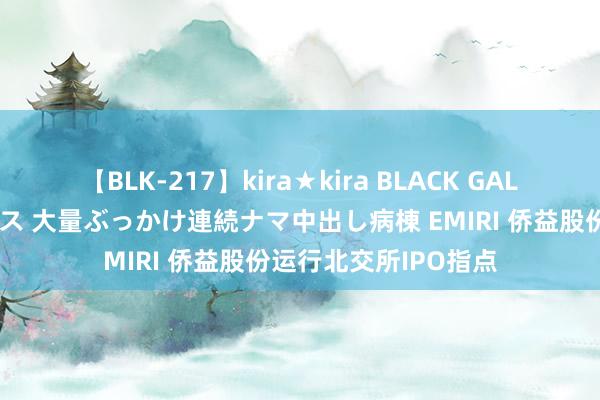 【BLK-217】kira★kira BLACK GAL黒ギャルご奉仕ナース 大量ぶっかけ連続ナマ中出し病棟 EMIRI 侨益股份运行北交所IPO指点