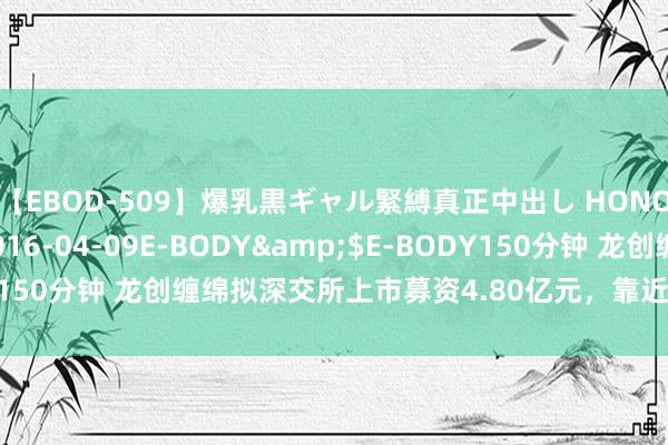 【EBOD-509】爆乳黒ギャル緊縛真正中出し HONOKA</a>2016-04-09E-BODY&$E-BODY150分钟 龙创缠绵拟深交所上市募资4.80亿元，靠近收入增长下落风险