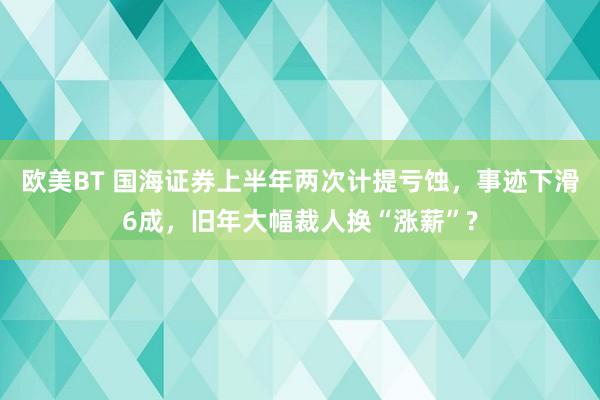 欧美BT 国海证券上半年两次计提亏蚀，事迹下滑6成，旧年大幅裁人换“涨薪”?