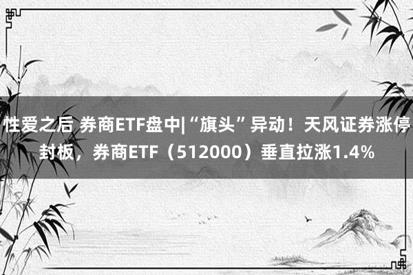 性爱之后 券商ETF盘中|“旗头”异动！天风证券涨停封板，券商ETF（512000）垂直拉涨1.4%