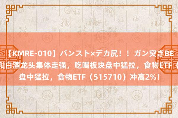 【KMRE-010】パンスト×デカ尻！！ガン突きBEST 食物ETF盘中资讯|白酒龙头集体走强，吃喝板块盘中猛拉，食物ETF（515710）冲高2%！