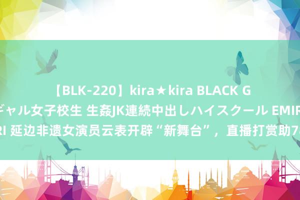 【BLK-220】kira★kira BLACK GAL 留年5年目のお姉黒ギャル女子校生 生姦JK連続中出しハイスクール EMIRI 延边非遗女演员云表开辟“新舞台”，直播打赏助78年历史艺术团站上新开始