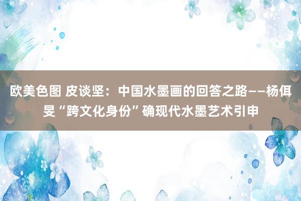 欧美色图 皮谈坚：中国水墨画的回答之路——杨佴旻“跨文化身份”确现代水墨艺术引申