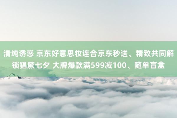 清纯诱惑 京东好意思妆连合京东秒送、精致共同解锁猖厥七夕 大牌爆款满599减100、随单盲盒